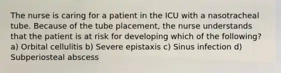 The nurse is caring for a patient in the ICU with a nasotracheal tube. Because of the tube placement, the nurse understands that the patient is at risk for developing which of the following? a) Orbital cellulitis b) Severe epistaxis c) Sinus infection d) Subperiosteal abscess