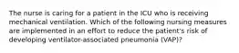 The nurse is caring for a patient in the ICU who is receiving mechanical ventilation. Which of the following nursing measures are implemented in an effort to reduce the patient's risk of developing ventilator-associated pneumonia (VAP)?