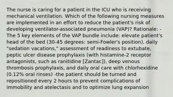 The nurse is caring for a patient in the ICU who is receiving mechanical ventilation. Which of the following nursing measures are implemented in an effort to reduce the patient's risk of developing ventilator-associated pneumonia (VAP)? Rationale: -The 5 key elements of the VAP bundle include: elevate patient's head of the bed (30-45 degrees: semi-Fowler's position), daily "sedation vacations," assessment of readiness to extubate, peptic ulcer disease prophylaxis (with histamine-2 receptor antagonists, such as ranitidine [Zantac]), deep venous thrombosis prophylaxis, and daily oral care with chlorhexidine (0.12% oral rinses) -the patient should be turned and repositioned every 2 hours to prevent complications of immobility and atelectasis and to optimize lung expansion