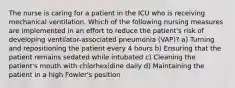 The nurse is caring for a patient in the ICU who is receiving mechanical ventilation. Which of the following nursing measures are implemented in an effort to reduce the patient's risk of developing ventilator-associated pneumonia (VAP)? a) Turning and repositioning the patient every 4 hours b) Ensuring that the patient remains sedated while intubated c) Cleaning the patient's mouth with chlorhexidine daily d) Maintaining the patient in a high Fowler's position