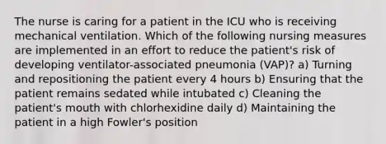 The nurse is caring for a patient in the ICU who is receiving mechanical ventilation. Which of the following nursing measures are implemented in an effort to reduce the patient's risk of developing ventilator-associated pneumonia (VAP)? a) Turning and repositioning the patient every 4 hours b) Ensuring that the patient remains sedated while intubated c) Cleaning the patient's mouth with chlorhexidine daily d) Maintaining the patient in a high Fowler's position