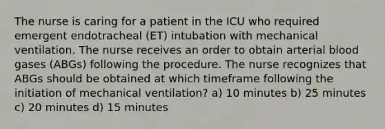 The nurse is caring for a patient in the ICU who required emergent endotracheal (ET) intubation with mechanical ventilation. The nurse receives an order to obtain arterial blood gases (ABGs) following the procedure. The nurse recognizes that ABGs should be obtained at which timeframe following the initiation of mechanical ventilation? a) 10 minutes b) 25 minutes c) 20 minutes d) 15 minutes