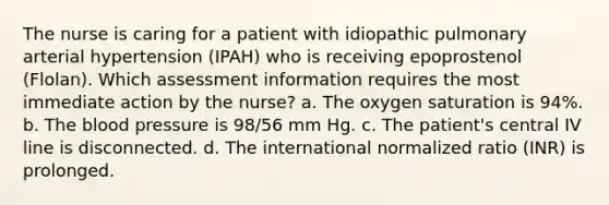 The nurse is caring for a patient with idiopathic pulmonary arterial hypertension (IPAH) who is receiving epoprostenol (Flolan). Which assessment information requires the most immediate action by the nurse? a. The oxygen saturation is 94%. b. The blood pressure is 98/56 mm Hg. c. The patient's central IV line is disconnected. d. The international normalized ratio (INR) is prolonged.