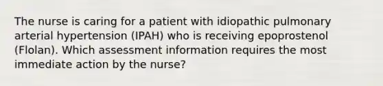 The nurse is caring for a patient with idiopathic pulmonary arterial hypertension (IPAH) who is receiving epoprostenol (Flolan). Which assessment information requires the most immediate action by the nurse?