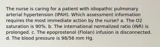 The nurse is caring for a patient with idiopathic pulmonary arterial hypertension (IPAH). Which assessment information requires the most immediate action by the nurse? a. The O2 saturation is 90%. b. The international normalized ratio (INR) is prolonged. c. The epoprostenol (Flolan) infusion is disconnected. d. The blood pressure is 98/56 mm Hg.