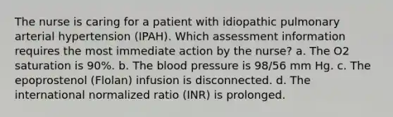 The nurse is caring for a patient with idiopathic pulmonary arterial hypertension (IPAH). Which assessment information requires the most immediate action by the nurse? a. The O2 saturation is 90%. b. The blood pressure is 98/56 mm Hg. c. The epoprostenol (Flolan) infusion is disconnected. d. The international normalized ratio (INR) is prolonged.