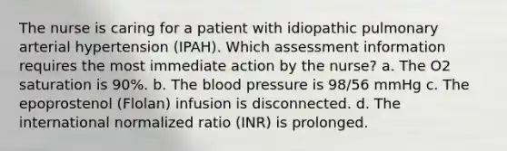 The nurse is caring for a patient with idiopathic pulmonary arterial hypertension (IPAH). Which assessment information requires the most immediate action by the nurse? a. The O2 saturation is 90%. b. The blood pressure is 98/56 mmHg c. The epoprostenol (Flolan) infusion is disconnected. d. The international normalized ratio (INR) is prolonged.