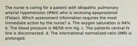 The nurse is caring for a patient with idiopathic pulmonary arterial hypertension (IPAH) who is receiving epoprostenol (Flolan). Which assessment information requires the most immediate action by the nurse? a. The oxygen saturation is 94%. b. The blood pressure is 98/56 mm Hg. c. The patients central IV line is disconnected. d. The international normalized ratio (INR) is prolonged.