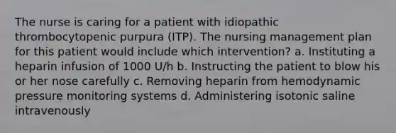 The nurse is caring for a patient with idiopathic thrombocytopenic purpura (ITP). The nursing management plan for this patient would include which intervention? a. Instituting a heparin infusion of 1000 U/h b. Instructing the patient to blow his or her nose carefully c. Removing heparin from hemodynamic pressure monitoring systems d. Administering isotonic saline intravenously