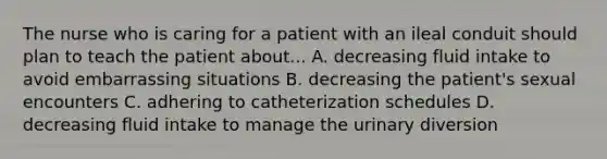 The nurse who is caring for a patient with an ileal conduit should plan to teach the patient about... A. decreasing fluid intake to avoid embarrassing situations B. decreasing the patient's sexual encounters C. adhering to catheterization schedules D. decreasing fluid intake to manage the urinary diversion