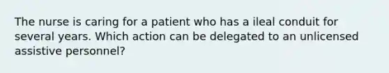 The nurse is caring for a patient who has a ileal conduit for several years. Which action can be delegated to an unlicensed assistive personnel?