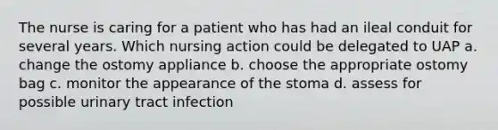 The nurse is caring for a patient who has had an ileal conduit for several years. Which nursing action could be delegated to UAP a. change the ostomy appliance b. choose the appropriate ostomy bag c. monitor the appearance of the stoma d. assess for possible urinary tract infection