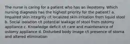 The nurse is caring for a patient who has an ileostomy. Which nursing diagnosis has the highest priority for the patient? a. Impaired skin integrity r/t localized skin irritation from liquid stool b. Social isolation r/t potential leakage of stool from ostomy appliance c. Knowledge deficit r/t care and maintenance of ostomy appliance d. Disturbed body image r/t presence of stoma and altered elimination