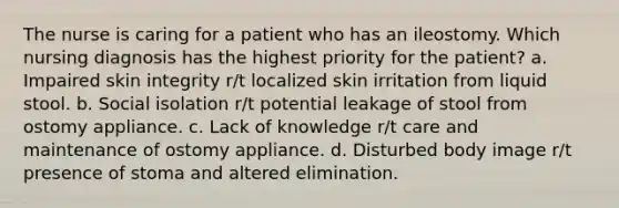 The nurse is caring for a patient who has an ileostomy. Which nursing diagnosis has the highest priority for the patient? a. Impaired skin integrity r/t localized skin irritation from liquid stool. b. Social isolation r/t potential leakage of stool from ostomy appliance. c. Lack of knowledge r/t care and maintenance of ostomy appliance. d. Disturbed body image r/t presence of stoma and altered elimination.