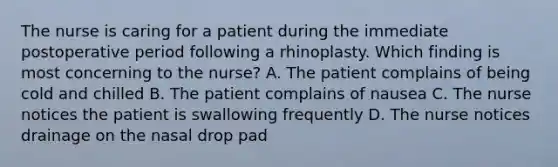 The nurse is caring for a patient during the immediate postoperative period following a rhinoplasty. Which finding is most concerning to the nurse? A. The patient complains of being cold and chilled B. The patient complains of nausea C. The nurse notices the patient is swallowing frequently D. The nurse notices drainage on the nasal drop pad