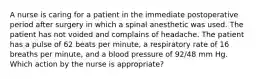 A nurse is caring for a patient in the immediate postoperative period after surgery in which a spinal anesthetic was used. The patient has not voided and complains of headache. The patient has a pulse of 62 beats per minute, a respiratory rate of 16 breaths per minute, and a blood pressure of 92/48 mm Hg. Which action by the nurse is appropriate?