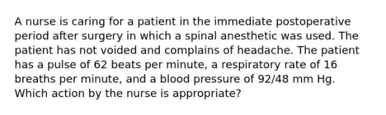 A nurse is caring for a patient in the immediate postoperative period after surgery in which a spinal anesthetic was used. The patient has not voided and complains of headache. The patient has a pulse of 62 beats per minute, a respiratory rate of 16 breaths per minute, and a blood pressure of 92/48 mm Hg. Which action by the nurse is appropriate?