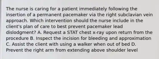 The nurse is caring for a patient immediately following the insertion of a permanent pacemaker via the right subclavian vein approach. Which intervention should the nurse include in the client's plan of care to best prevent pacemaker lead dislodgment? A. Request a STAT chest x-ray upon return from the procedure B. Inspect the incision for bleeding and approximation C. Assist the client with using a walker when out of bed D. Prevent the right arm from extending above shoulder level