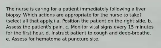 The nurse is caring for a patient immediately following a liver biopsy. Which actions are appropriate for the nurse to take? (select all that apply.) a. Position the patient on the right side. b. Assess the patient's pain. c. Monitor vital signs every 15 minutes for the first hour. d. Instruct patient to cough and deep-breathe. e. Assess for hematoma at puncture site.