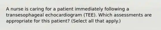 A nurse is caring for a patient immediately following a transesophageal echocardiogram (TEE). Which assessments are appropriate for this patient? (Select all that apply.)