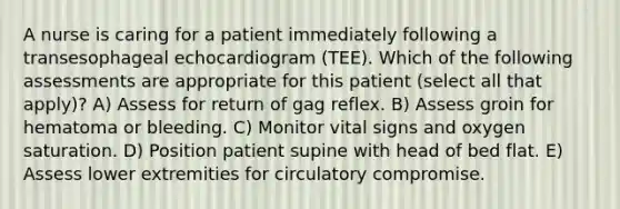 A nurse is caring for a patient immediately following a transesophageal echocardiogram (TEE). Which of the following assessments are appropriate for this patient (select all that apply)? A) Assess for return of gag reflex. B) Assess groin for hematoma or bleeding. C) Monitor vital signs and oxygen saturation. D) Position patient supine with head of bed flat. E) Assess lower extremities for circulatory compromise.