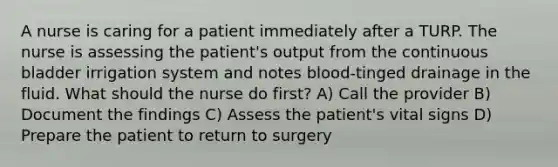 A nurse is caring for a patient immediately after a TURP. The nurse is assessing the patient's output from the continuous bladder irrigation system and notes blood-tinged drainage in the fluid. What should the nurse do first? A) Call the provider B) Document the findings C) Assess the patient's vital signs D) Prepare the patient to return to surgery