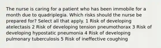 The nurse is caring for a patient who has been immobile for a month due to quadriplegia. Which risks should the nurse be prepared for? Select all that apply. 1 Risk of developing atelectasis 2 Risk of developing tension pneumothorax 3 Risk of developing hypostatic pneumonia 4 Risk of developing pulmonary tuberculosis 5 Risk of ineffective coughing