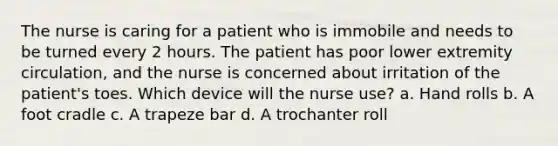 The nurse is caring for a patient who is immobile and needs to be turned every 2 hours. The patient has poor lower extremity circulation, and the nurse is concerned about irritation of the patient's toes. Which device will the nurse use? a. Hand rolls b. A foot cradle c. A trapeze bar d. A trochanter roll