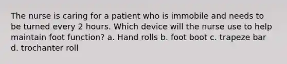 The nurse is caring for a patient who is immobile and needs to be turned every 2 hours. Which device will the nurse use to help maintain foot function? a. Hand rolls b. foot boot c. trapeze bar d. trochanter roll