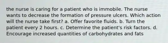 the nurse is caring for a patient who is immobile. The nurse wants to decrease the formation of pressure ulcers. Which action will the nurse take first? a. Offer favorite fluids. b. Turn the patient every 2 hours. c. Determine the patient's risk factors. d. Encourage increased quantities of carbohydrates and fats