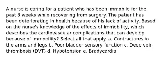 A nurse is caring for a patient who has been immobile for the past 3 weeks while recovering from surgery. The patient has been deteriorating in health because of his lack of activity. Based on the nurse's knowledge of the effects of immobility, which describes the cardiovascular complications that can develop because of immobility? Select all that apply. a. Contractures in the arms and legs b. Poor bladder sensory function c. Deep vein thrombosis (DVT) d. Hypotension e. Bradycardia