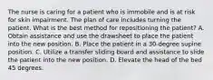 The nurse is caring for a patient who is immobile and is at risk for skin impairment. The plan of care includes turning the patient. What is the best method for repositioning the patient? A. Obtain assistance and use the drawsheet to place the patient into the new position. B. Place the patient in a 30-degree supine position. C. Utilize a transfer sliding board and assistance to slide the patient into the new position. D. Elevate the head of the bed 45 degrees.