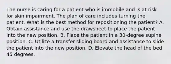 The nurse is caring for a patient who is immobile and is at risk for skin impairment. The plan of care includes turning the patient. What is the best method for repositioning the patient? A. Obtain assistance and use the drawsheet to place the patient into the new position. B. Place the patient in a 30-degree supine position. C. Utilize a transfer sliding board and assistance to slide the patient into the new position. D. Elevate the head of the bed 45 degrees.