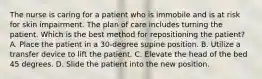 The nurse is caring for a patient who is immobile and is at risk for skin impairment. The plan of care includes turning the patient. Which is the best method for repositioning the patient? A. Place the patient in a 30-degree supine position. B. Utilize a transfer device to lift the patient. C. Elevate the head of the bed 45 degrees. D. Slide the patient into the new position.