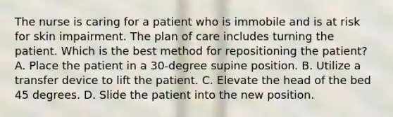 The nurse is caring for a patient who is immobile and is at risk for skin impairment. The plan of care includes turning the patient. Which is the best method for repositioning the patient? A. Place the patient in a 30-degree supine position. B. Utilize a transfer device to lift the patient. C. Elevate the head of the bed 45 degrees. D. Slide the patient into the new position.