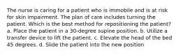 The nurse is caring for a patient who is immobile and is at risk for skin impairment. The plan of care includes turning the patient. Which is the best method for repositioning the patient? a. Place the patient in a 30-degree supine position. b. Utilize a transfer device to lift the patient. c. Elevate the head of the bed 45 degrees. d. Slide the patient into the new position