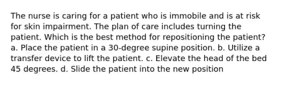 The nurse is caring for a patient who is immobile and is at risk for skin impairment. The plan of care includes turning the patient. Which is the best method for repositioning the patient? a. Place the patient in a 30-degree supine position. b. Utilize a transfer device to lift the patient. c. Elevate the head of the bed 45 degrees. d. Slide the patient into the new position