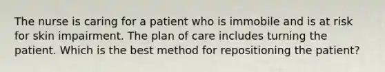 The nurse is caring for a patient who is immobile and is at risk for skin impairment. The plan of care includes turning the patient. Which is the best method for repositioning the patient?