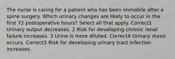 The nurse is caring for a patient who has been immobile after a spine surgery. Which urinary changes are likely to occur in the first 72 postoperative hours? Select all that apply. Correct1 Urinary output decreases. 2 Risk for developing chronic renal failure increases. 3 Urine is more diluted. Correct4 Urinary stasis occurs. Correct5 Risk for developing urinary tract infection increases.