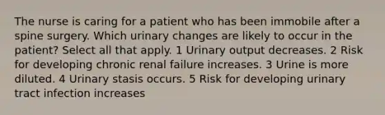 The nurse is caring for a patient who has been immobile after a spine surgery. Which urinary changes are likely to occur in the patient? Select all that apply. 1 Urinary output decreases. 2 Risk for developing chronic renal failure increases. 3 Urine is more diluted. 4 Urinary stasis occurs. 5 Risk for developing urinary tract infection increases