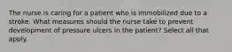 The nurse is caring for a patient who is immobilized due to a stroke. What measures should the nurse take to prevent development of pressure ulcers in the patient? Select all that apply.