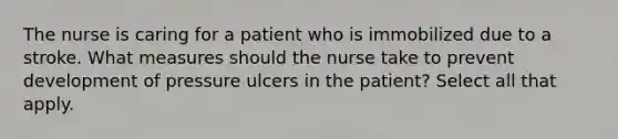 The nurse is caring for a patient who is immobilized due to a stroke. What measures should the nurse take to prevent development of pressure ulcers in the patient? Select all that apply.