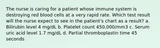 The nurse is caring for a patient whose immune system is destroying red blood cells at a very rapid rate. Which test result will the nurse expect to see in the patient's chart as a result? a. Bilirubin level 4 mg/dL b. Platelet count 450,000/mm3 c. Serum uric acid level 1.7 mg/dL d. Partial thromboplastin time 45 seconds