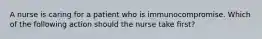 A nurse is caring for a patient who is immunocompromise. Which of the following action should the nurse take first?