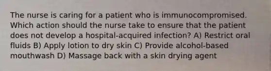 The nurse is caring for a patient who is immunocompromised. Which action should the nurse take to ensure that the patient does not develop a hospital-acquired infection? A) Restrict oral fluids B) Apply lotion to dry skin C) Provide alcohol-based mouthwash D) Massage back with a skin drying agent