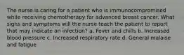 The nurse is caring for a patient who is immunocompromised while receiving chemotherapy for advanced breast cancer. What signs and symptoms will the nurse teach the patient to report that may indicate an infection? a. Fever and chills b. Increased blood pressure c. Increased respiratory rate d. General malaise and fatigue