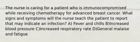 The nurse is caring for a patient who is immunocompromised while receiving chemotherapy for advanced breast cancer. What signs and symptoms will the nurse teach the patient to report that may indicate an infection? A) Fever and chills B)Increased blood pressure C)Increased respiratory rate D)General malaise and fatigue