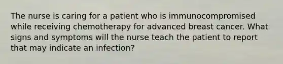 The nurse is caring for a patient who is immunocompromised while receiving chemotherapy for advanced breast cancer. What signs and symptoms will the nurse teach the patient to report that may indicate an infection?