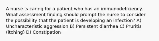 A nurse is caring for a patient who has an immunodeficiency. What assessment finding should prompt the nurse to consider the possibility that the patient is developing an infection? A) Uncharacteristic aggression B) Persistent diarrhea C) Pruritis (itching) D) Constipation