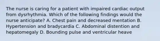 The nurse is caring for a patient with impaired cardiac output from dysrhythmia. Which of the following findings would the nurse anticipate? A. Chest pain and decreased mentation B. Hypertension and bradycardia C. Abdominal distention and hepatomegaly D. Bounding pulse and ventricular heave